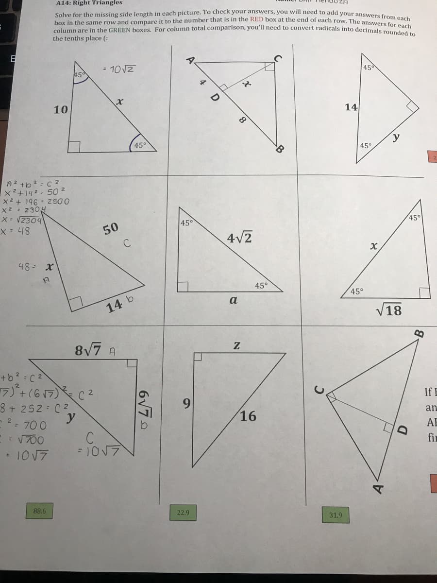 box in the same row and compare it to the number that is in the RED box at the end of each row. The answers for each
A14: Right Triangles
Solve for the missing side length in each picture. To check your answers, you will need to add your answene c
column are in the GREEN boxes. For column total comparison, you'll need to convert radicals into dentvers for each
the tenths place (:
= 10VZ
45
45°
4
10
14
45°
45°
A2 +b? = c 2
x²+142:50 2
X2 + 196- 2 500
X2 : 2304
X= V2304
45°
45°
50
4V2
48 x
45°
45°
a
14 b
V18
87 A
+b? C 2
7+(6 17) C2
8+ 252 C2
2- 700
If E
an
16
AE
fi
= V700
= 1017
=1017
88.6
22.9
31.9
6V70
A-
