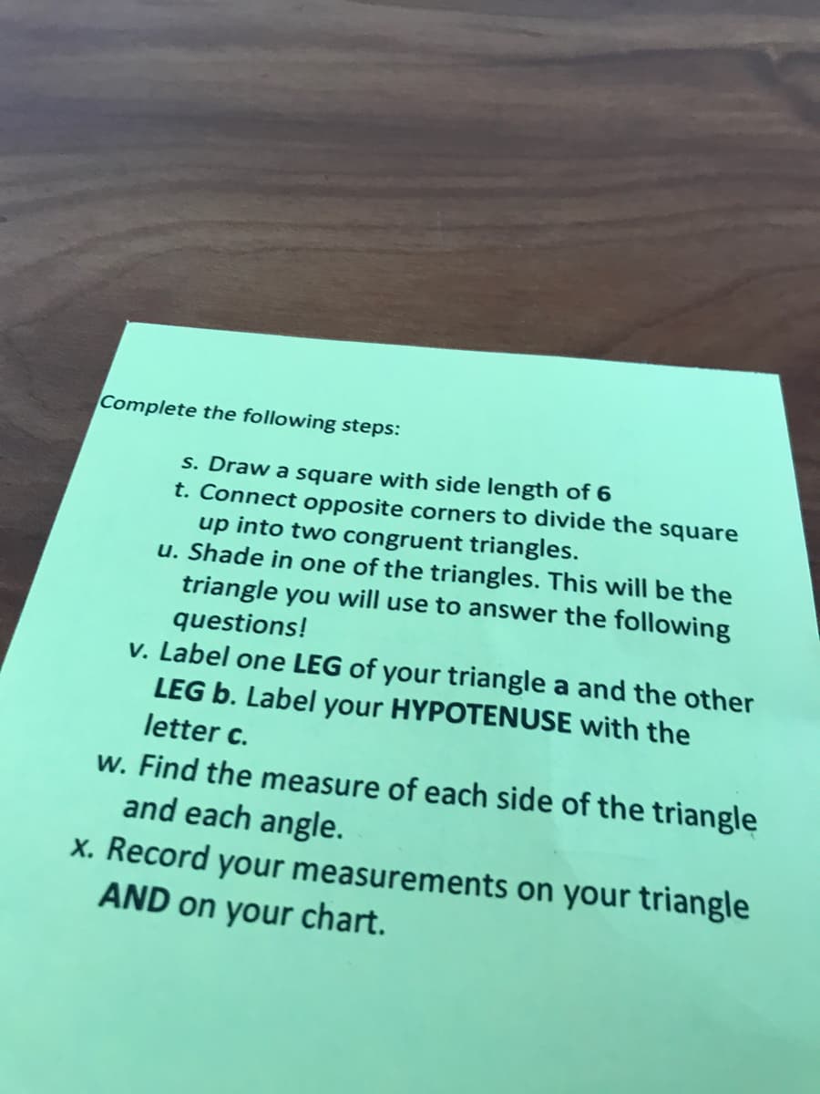 Complete the following steps:
s. Draw a square with side length of 6
t. Connect opposite corners to divide the square
up into two congruent triangles.
u. Shade in one of the triangles. This will be the
triangle you will use to answer the following
questions!
v. Label one LEG of your triangle a and the other
LEG b. Label your HYPOTENUSE with the
letter c.
w. Find the measure of each side of the triangle
and each angle.
x. Record your measurements on your triangle
AND on your chart.
