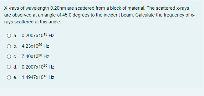 X -rays of wavelength 0.20nm are scattered from a block of material. The scattered x-rays
are observed at an angle of 45.0 degrees to the incident beam. Calculate the frequency of x-
rays scattered at this angle.
a. 0.2007x1018 Hz
O b. 4.23x1020 Hz
O c. 7.40x1020 Hz
O d. 0.2007x1020 Hz
O e. 1.4947x1018 Hz
