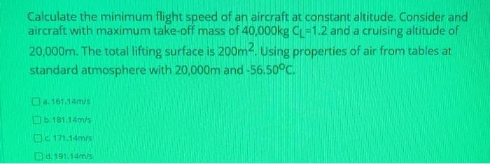 Calculate the minimum flight speed of an aircraft at constant altitude. Consider and
aircraft with maximum take-off mass of 40,000kg CL=1.2 and a cruising altitude of
20,000m. The total lifting surface is 200m. Using properties of air from tables at
standard atmosphere with 20,000m and -56.50°C.
Da. 161.14m/s
Ob. 181.14m/s
Oc 171.14m/s
Od.191.14m/s
