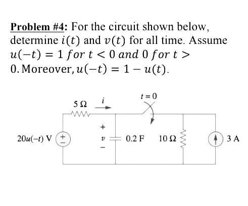 Problem #4: For the circuit shown below,
determine i(t) and v(t) for all time. Assume
u(-t) = 1 for t <0 and 0 for t >
0. Moreover, u(-t) = 1- u(t).
t = 0
20u(-t) V
0.2 F
10 Ω
ЗА
