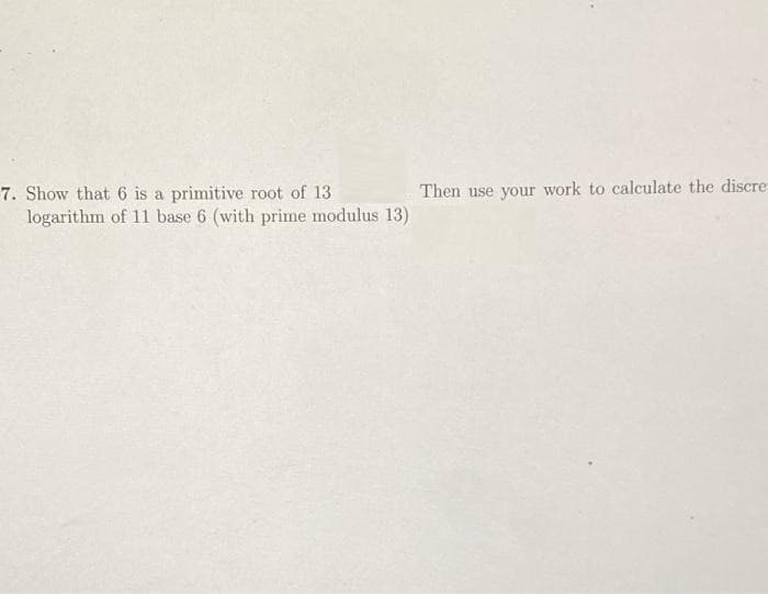 Then use your work to calculate the discre
7. Show that 6 is a primitive root of 13
logarithm of 11 base 6 (with prime modulus 13)
