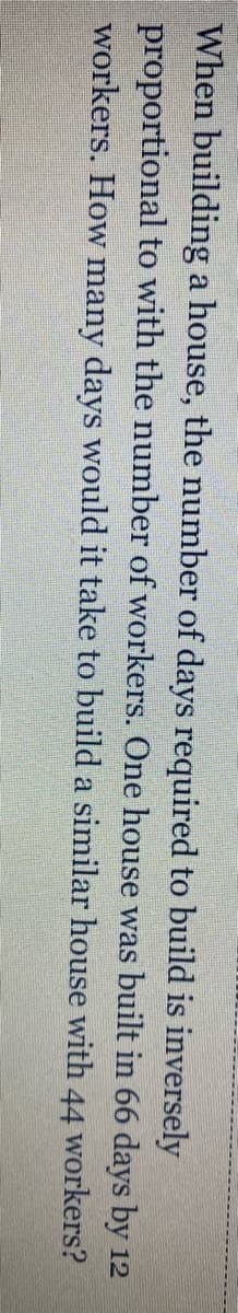 When building a house, the number of days required to build is inversely
proportional to with the number of workers. One house was built in 66 days by 12
workers. How many days would it take to build a similar house with 44 workers?
