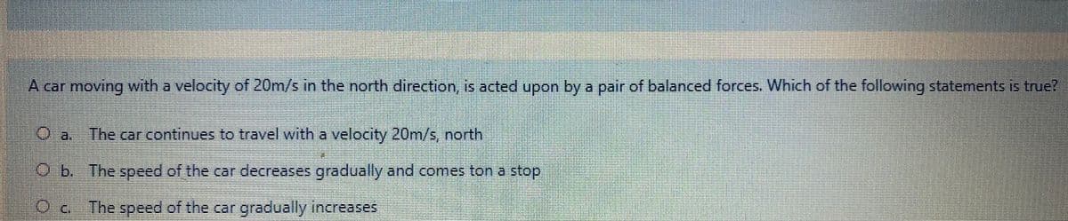 A carmoving with a velocity of 20m/s in the north direction, is acted upon by a pair of balanced forces. Which of the following statements is true?
a The car continues to travel with a velocity 20m/s, north
Ob. The speed of the car decreases gradually and comes ton a stop
The speed of the car gradually increases
