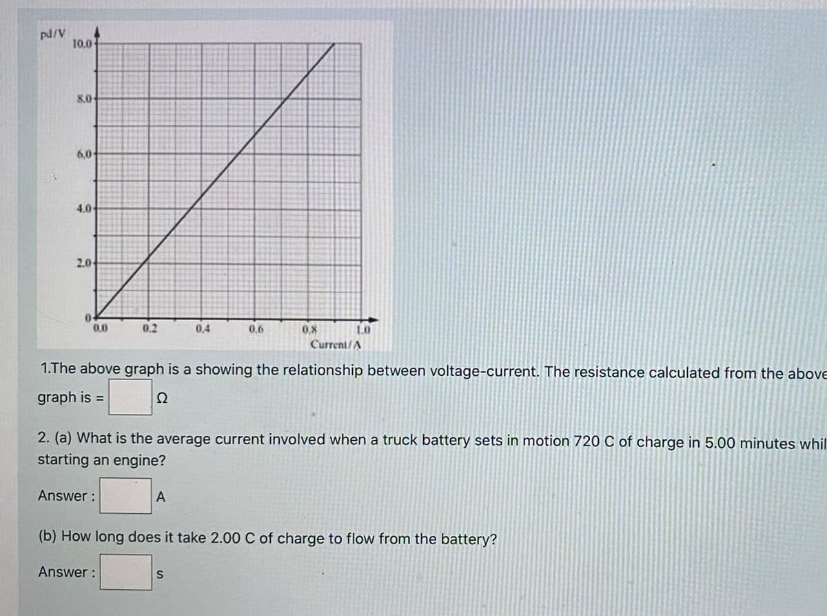 pd/V
10.0
8.0
6,0-
4.0
2.0
0.0
0.2
0,4
0.6
0.8
Current/A
1.The above graph is a showing the relationship between voltage-current. The resistance calculated from the above
graph is =
Ω
%3D
2. (a) What is the average current involved when a truck battery sets in motion 720 C of charge in 5.00 minutes whil
starting an engine?
Answer :
A
(b) How long does it take 2.00 C of charge to flow from the battery?
Answer :
S
