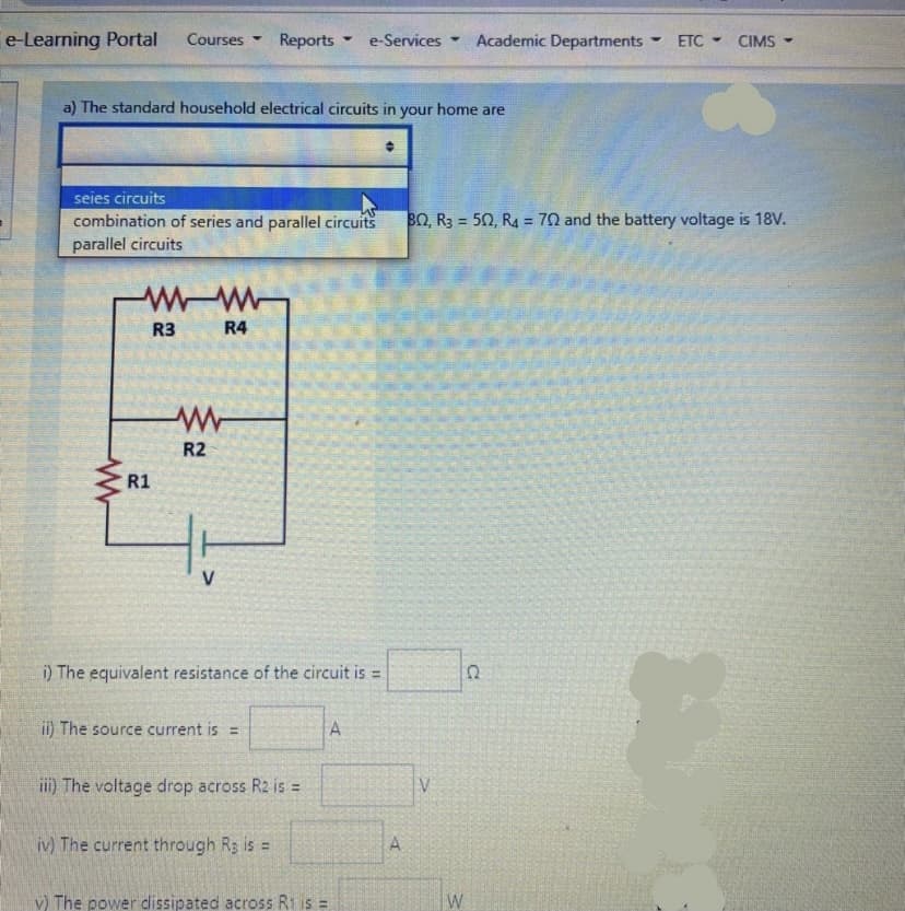 e-Learning Portal
Academic Departments
Courses
Reports
e-Services
ETC
CIMS
4.
4.
a) The standard household electrical circuits in your home are
seies circuits
combination of series and parallel circuits
BO, R3 = 50, R4 = 70 and the battery voltage is 18V.
%3D
%3D
parallel circuits
R3
R4
R2
R1
i) The equivalent resistance of the circuit is =
ii) The source current is =
i) The voltage drop across R2 is =
V
iv) The current through R3 is =
A.
v) The power dissipated across Ri is =
W
