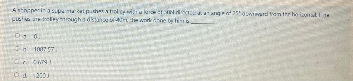 A shopper in a supermarket pushes a trolley with a force of 30N directed at an angle of 25° downward from the horizontal. If he
pushes the trolley through a distance of 40m, the work done by him is
Oa.
0J
Ob. 1087.57 J
0,679 J
O d. 1200 J
