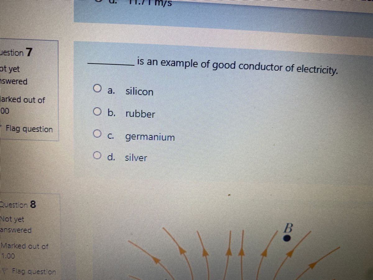 m/s
uestion 7
is an example of good conductor of electricity.
pt yet
swered
a.
silicon
larked out of
00
Ob. rubber
Flag question
O c. germanium
O d. silver
Question 8
Not yet
answered
Marked out of
1.00
Flag quest on
