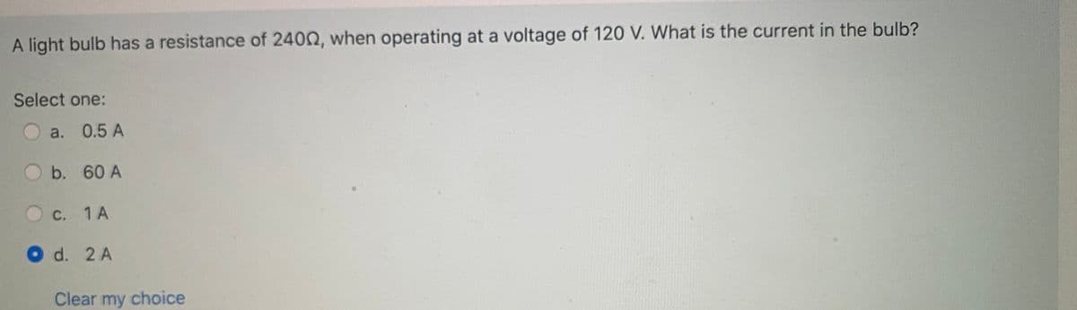 A light bulb has a resistance of 2402, when operating at a voltage of 120 V. What is the current in the bulb?
Select one:
a. 0.5 A
b. 60 A
С. 1 А
O d. 2 A
Clear my choice
