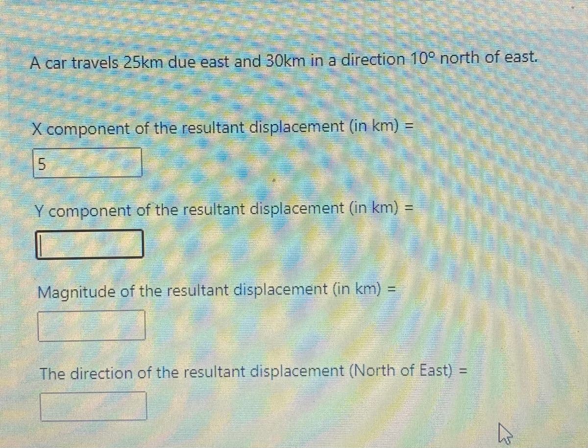 A car travels 25km due east and 30km in a direction 10° north of east.
X component of the resultant displacement (in km) =
Y component of the resultant displacement (in km) =
Magnitude of the resultant displacement (in km) =
The direction of the resultant displacement (North of East) =
