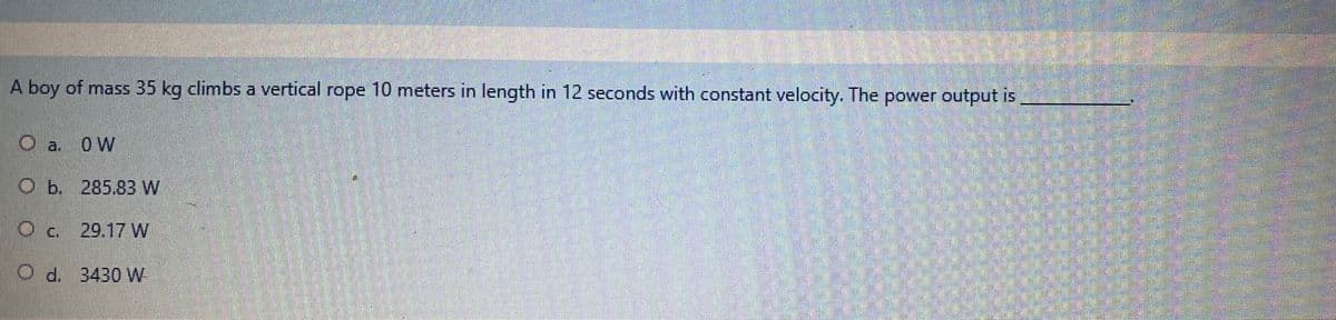A boy of mass 35 kg climbs a vertical rope 10 meters in length in 12 seconds with constant velocity. The power output is
O a. 0W
O b. 285.83 W
Oc. 29.17 W
O d. 3430 W
