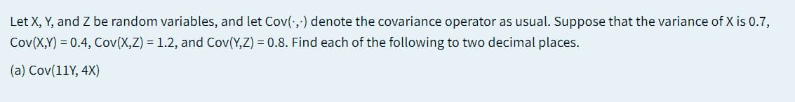 Let X, Y, and Z be random variables, and let Cov(:,-) denote the covariance operator as usual. Suppose that the variance of X is 0.7,
Cov(X,Y) = 0.4, Cov(X,Z) = 1.2, and Cov(Y,Z) = 0.8. Find each of the following to two decimal places.
(a) Cov(11Y, 4X)
