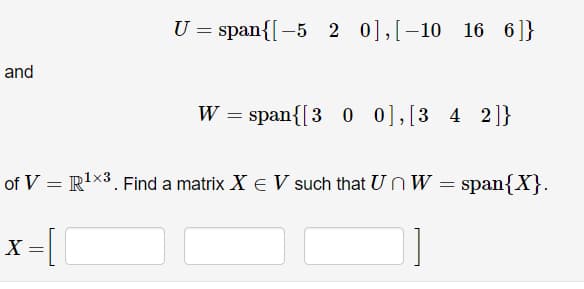 U =
span{[-5 2 0],[-10 16 6 ]}
and
W = span{[3 0 0],[3 4 2]}
of V = R1x3. Find a matrix X € V such that UnW = span{X}.
x =[
||
