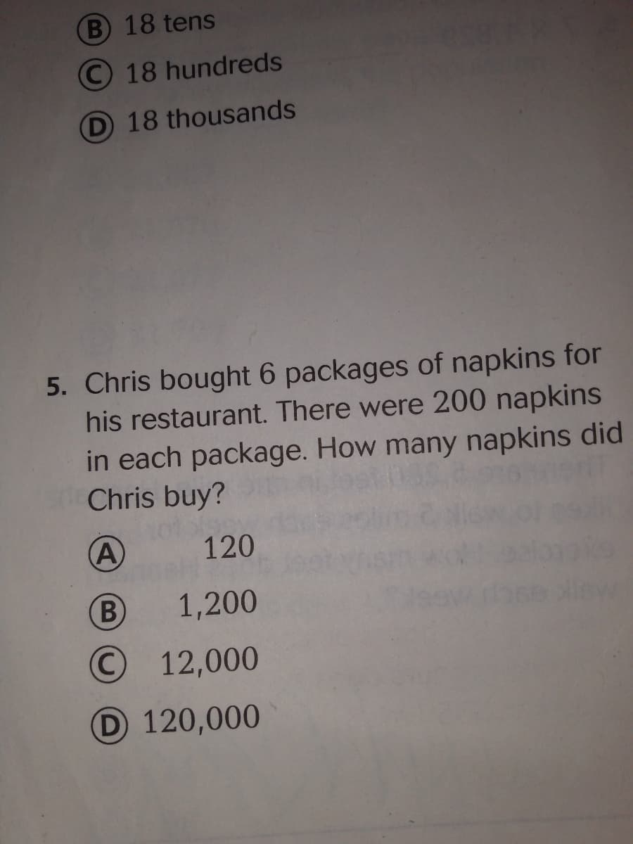 B 18 tens
© 18 hundreds
D 18 thousands
5. Chris bought 6 packages of napkins for
his restaurant. There were 200 napkins
in each package. How many napkins did
Chris buy?
10%
A
120
B
1,200
© 12,000
D 120,000
