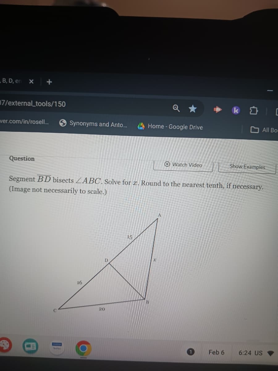 B, D, en
X
+
07/external_tools/150
ver.com/in/rosell...
Question
Synonyms and Anto...
16
20
Home - Google Drive
15
Watch Video
Segment BD bisects LABC. Solve for x. Round to the nearest tenth, if necessary.
(Image not necessarily to scale.)
All Bo
Feb 6
Show Examples
6:24 US