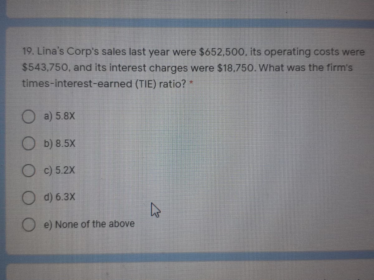 19. Lina's Corp's sales last year were $652,500, its operating costs were
$543,750, and its interest charges were $18,750. What was the firm's
times-interest-earned (TIE) ratio? *
O a) 5.8X
O b) 8.5X
O c) 5.2X
O d) 6.3X
O e) None of the above
