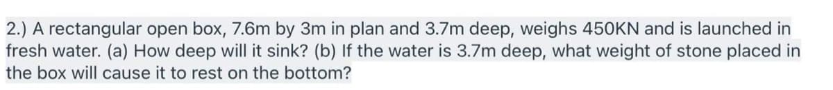 2.) A rectangular open box, 7.6m by 3m in plan and 3.7m deep, weighs 450KN and is launched in
fresh water. (a) How deep will it sink? (b) If the water is 3.7m deep, what weight of stone placed in
the box will cause it to rest on the bottom?
