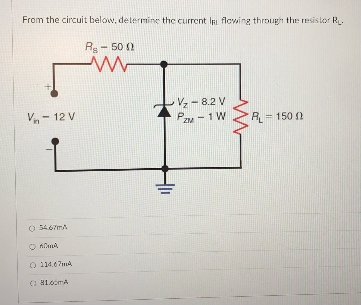 From the circuit below, determine the current IRL flowing through the resistor RL.
Rs= 50 N
Vz = 8.2 V
PZM = 1 W
Vin = 12 V
R = 150 N
O 54.67mA
O 60mA
O 114.67mA
O 81.65mA
