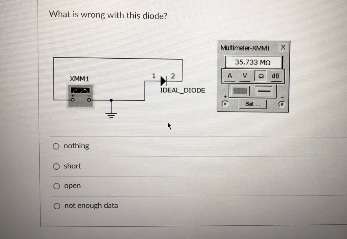 What is wrong with this diode?
Multimeter-XMM1
35.733 Mn
1
2
A V
dB
XMM1
IDEAL_DIODE
Set...
nothing
short
open
O not enough data
