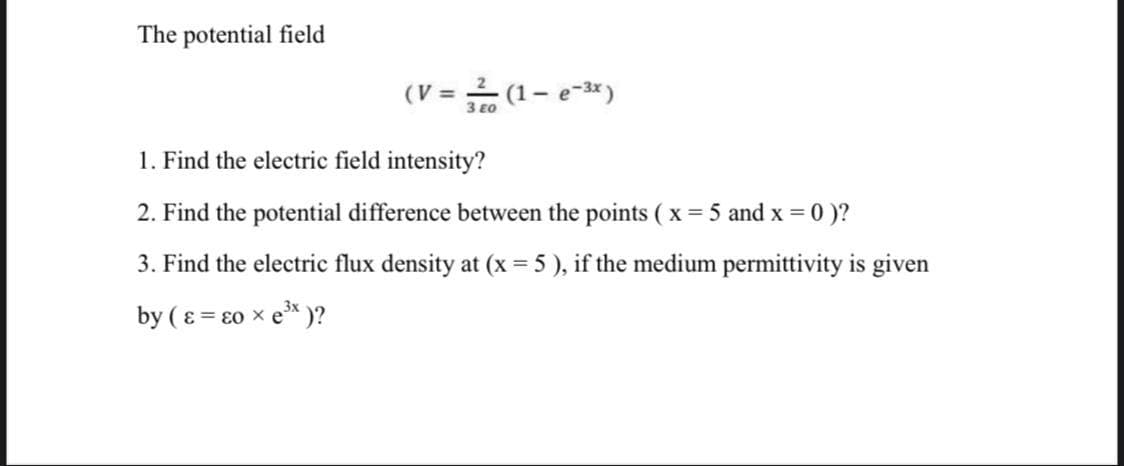 The potential field
(V = (1– e-3*)
3 E0
1. Find the electric field intensity?
2. Find the potential difference between the points ( x = 5 and x = 0 )?
3. Find the electric flux density at (x = 5 ), if the medium permittivity is given
by ( ɛ = ɛ0 × e* )?
