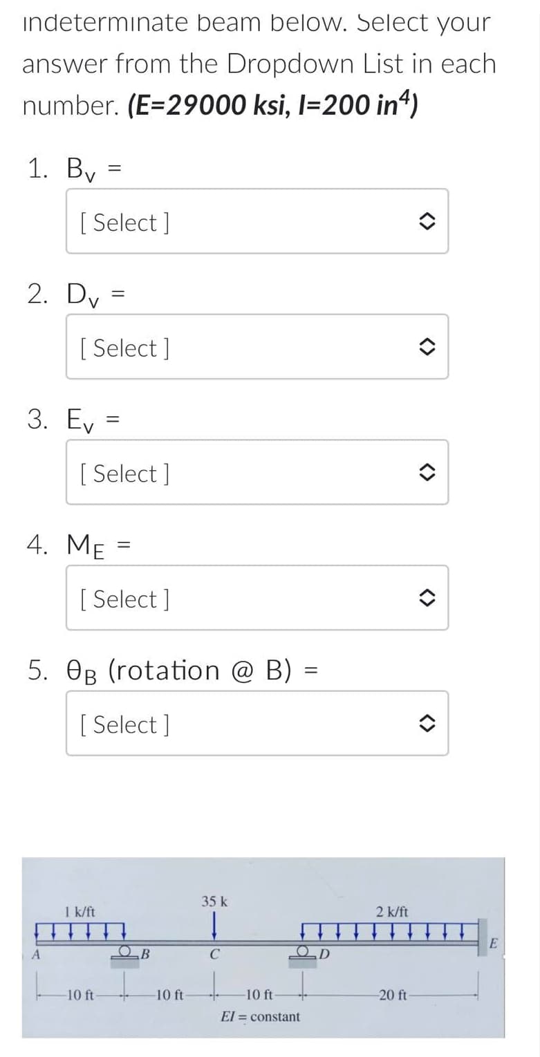 indeterminate beam below. Select your
answer from the Dropdown List in each
number. (E=29000 ksi, l=200 in4)
1. By =
[ Select ]
2. Dy =
V
[ Select ]
3. Ev
[ Select ]
4. Me
[ Select ]
5. OB (rotation @ B) =
[ Select ]
35 k
1 k/ft
2 k/ft
OB
C
10 ft
10 ft
10 ft
-20 ft
El = constant
<>
<>
<>
<>
<>
