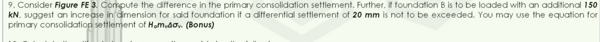 9. Consider Figure FE 3. Compute the difference in the primary consolidation settlement. Further, if foundation B is to be loaded with an additional 150
kN, suggest an increase in dimension for said foundation if a differential settlement of 20 mm is not to be exceeded. You may use the equation for
primary consolidation settlement of HomyAoy. (Bonus)
