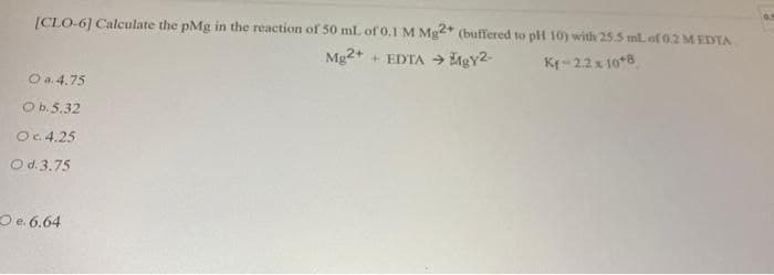 [CLO-6] Calculate the pMg in the reaction of 50 mL of 0.1 M Mg2* (buffered to plH 10) with 25.5 ml. of 0.2 M EDTA
Mg2+
+ EDTA → MgY2-
Kr-22x 10*8
O a. 4.75
O b.5.32
O.4.25
O d.3.75
O e. 6.64
