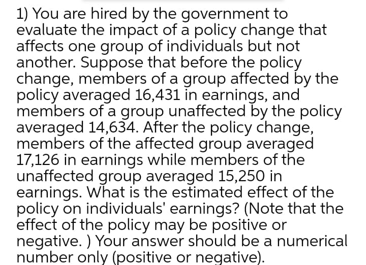 1) You are hired by the government to
evaluate the impact of a policy change that
affects one group of individuals but not
another. Suppose that before the policy
change, members of a group affected by the
policy averaged 16,431 in earnings, and
members of a group unaffected by the policy
averaged 14,634. After the policy change,
members of the affected group averaged
17,126 in earnings while members of the
unaffected group averaged 15,250 in
earnings. What is the estimated effect of the
policy on individuals' earnings? (Note that the
effect of the policy may be positive or
negative. ) Your answer should be a numerical
number only (positive or negative).
