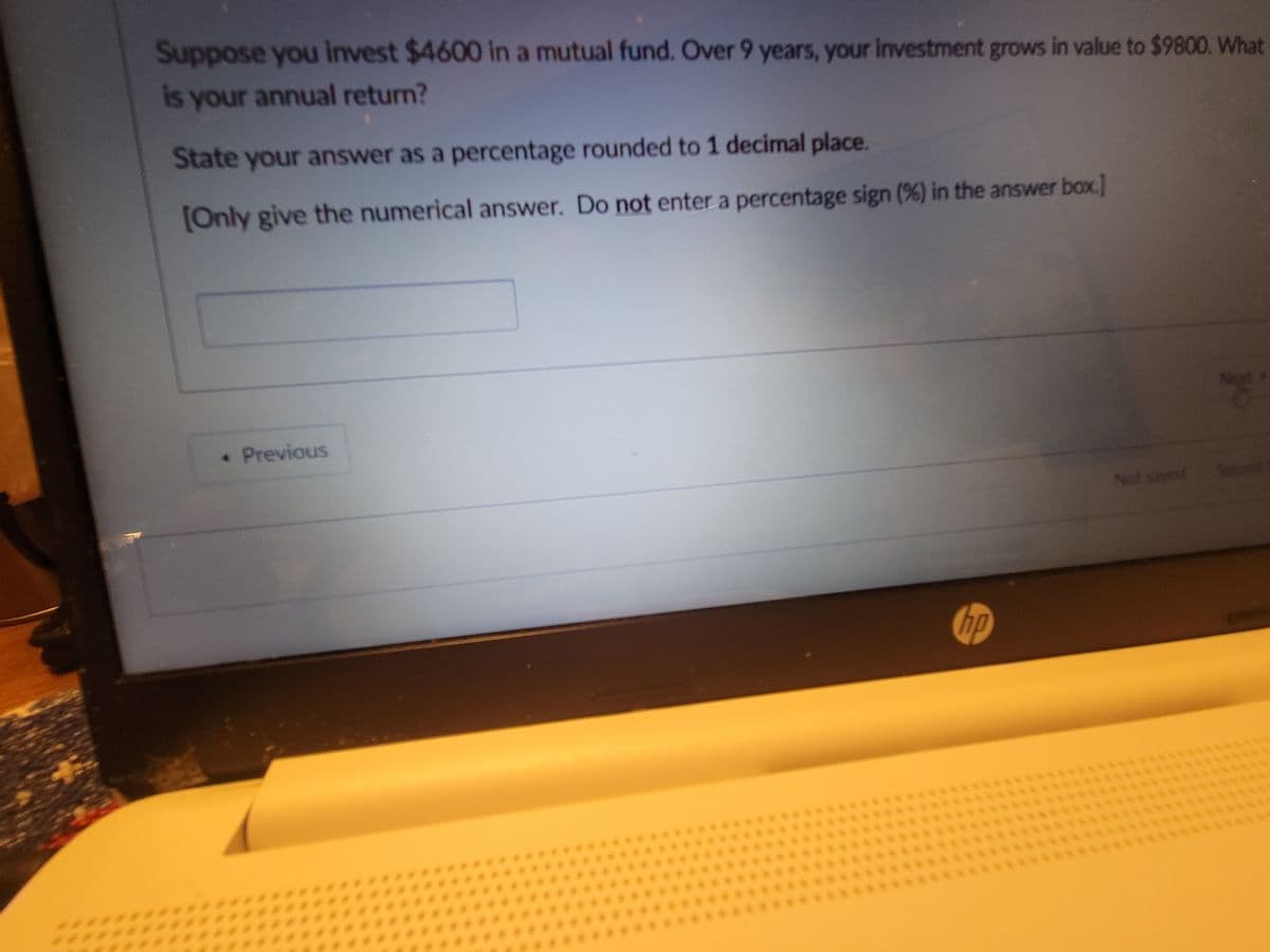 Suppose you invest $4600 in a mutual fund. Over 9 years, your investment grows in value to $9800. What
is your annual return?
State your answer as a percentage rounded to 1 decimal place.
[Only give the numerical answer. Do not enter a percentage sign (%) in the answer box.]
• Previous
hp
Not saved
g