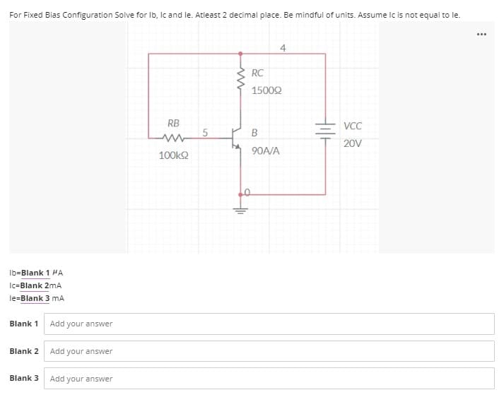 For Fixed Bias Configuration Solve for Ib, Ic and le. Atleast 2 decimal place. Be mindful of units. Assume Ic is not equal to le.
...
4
RC
15002
RB
VCC
20V
90A/A
100k2
Ib=Blank 1 HA
Ic=Blank 2mA
le=Blank 3 mA
Blank 1
Add your answer
Blank 2 Add your answer
Blank 3
Add your answer
