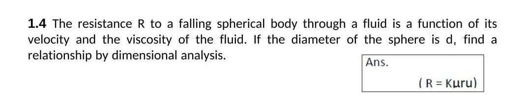 1.4 The resistance R to a falling spherical body through a fluid is a function of its
velocity and the viscosity of the fluid. If the diameter of the sphere is d, find a
relationship by dimensional analysis.
Ans.
(R = Kuru)
