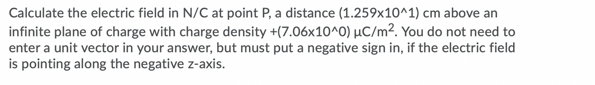 Calculate the electric field in N/C at point P, a distance (1.259x10^1) cm above an
infinite plane of charge with charge density +(7.06x10^0) µC/m². You do not need to
enter a unit vector in your answer, but must put a negative sign in, if the electric field
is pointing along the negative z-axis.
