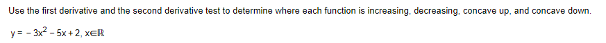 Use the first derivative and the second derivative test to determine where each function is increasing, decreasing, concave up, and concave down.
y = - 3x2 - 5x + 2, xER
