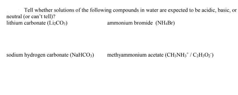 Tell whether solutions of the following compounds in water are expected to be acidic, basic, or
neutral (or can't tell)?
lithium carbonate (Li¿CO3)
ammonium bromide (NH4B1)
sodium hydrogen carbonate (NaHCO3)
methyammonium acetate (CH3NH3* / C2H3O2')
