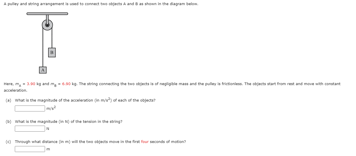A pulley and string arrangement is used to connect two objects A and B as shown in the diagram below.
В
A
Here, m, = 3.90 kg and ma = 6.90 kg. The string connecting the two objects is of negligible mass and the pulley is frictionless. The objects start from rest and move with constant
acceleration.
(a) What is the magnitude of the acceleration (in m/s?) of each of the objects?
|m/s²
(b) What is the magnitude (in N) of the tension in the string?
(c) Through what distance (in m) will the two objects move in the first four seconds of motion?
m

