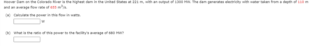 Hoover Dam on the Colorado River is the highest dam in the United States at 221 m, with an output of 1300 MW. The dam generates electricity with water taken from a depth of 110 m
and an average flow rate of 655 m³/s.
(a) Calculate the power in this flow in watts.
w
(b) What is the ratio of this power to the facility's average of 680 MW?

