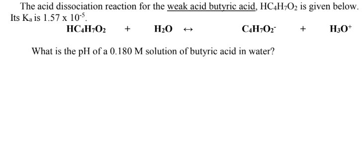 The acid dissociation reaction for the weak acid butyric acid, HC4H¬O2 is given below.
Its Ka is 1.57 x 10-S.
HC,H¬O2
+
H2O
C4H¬O2"
+
H3O*
What is the pH of a 0.180 M solution of butyric acid in water?
