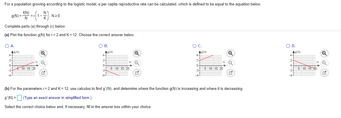 For a population growing according to the logistic model, a per capita reproductive rate can be calculated, which is defined to be equal to the equation below.
f(N)
g(N) =
N
N20
Complete parts (a) through (c) below.
(a) Plot the function g(N) for r= 2 and K= 12. Choose the correct answer below.
A.
OB.
OC.
OD.
Ag(N)
4-
Ag(N)
A9(N)
A9(N)
4-
2-
2-
N O
0-
1O 15 20
-2-
0-
0-
0-
5 10 15 20
5 10 15 20
10 15 20
(b) For the parameters r=2 and K= 12, use calculus to find g'(N), and determine where the function g(N) is increasing and where it is decreasing.
g'(N) = (Type an exact answer in simplified form.)
Select the correct choice below and, if necessary, fill in the answer box within your choice.
