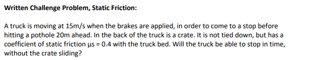 A truck is moving at 15m/s when the brakes are applied, in order to come to a stop before
hitting a pothole 20m ahead. In the back of the truck is a crate. It is not tied down, but has a
coefficient of static friction us = 0.4 with the truck bed. Will the truck be able to stop in time,
without the crate sliding?
