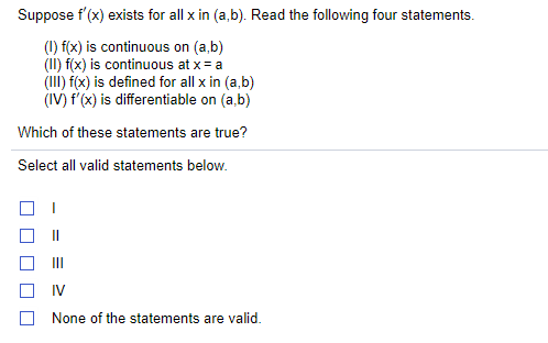 Suppose f'(x) exists for all x in (a,b). Read the following four statements.
(1) f(x) is continuous on (a,b)
(II) f(x) is continuous at x= a
(III) f(x) is defined for all x in (a,b)
(IV) f'(x) is differentiable on (a,b)
Which of these statements are true?
Select all valid statements below.
I3D
IV
None of the statements are valid.
