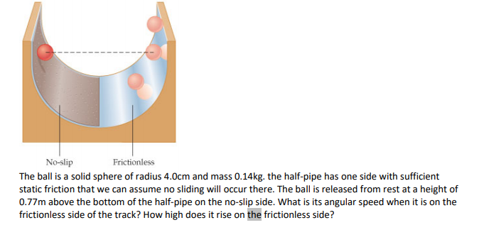 No-slip
Frictionless
The ball is a solid sphere of radius 4.0cm and mass 0.14kg. the half-pipe has one side with sufficient
static friction that we can assume no sliding will occur there. The ball is released from rest at a height of
0.77m above the bottom of the half-pipe on the no-slip side. What is its angular speed when it is on the
frictionless side of the track? How high does it rise on the frictionless side?
