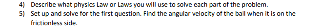 4) Describe what physics Law or Laws you will use to solve each part of the problem.
5) Set up and solve for the first question. Find the angular velocity of the ball when it is on the
frictionless side.
