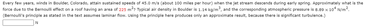 Every few years, winds in Boulder, Colorado, attain sustained speeds of 45.0 m/s (about 100 miles per hour) when the jet stream descends during early spring. Approximately what is the
force due to the Bernoulli effect on a roof having an area of 225 m?? Typical air density in Boulder is 1.14 kg/m³, and the corresponding atmospheric pressure is 8.89 x 10° N/m2.
(Bernoulli's principle as stated in the text assumes laminar flow. Using the principle here produces only an approximate result, because there is significant turbulence.)
N
