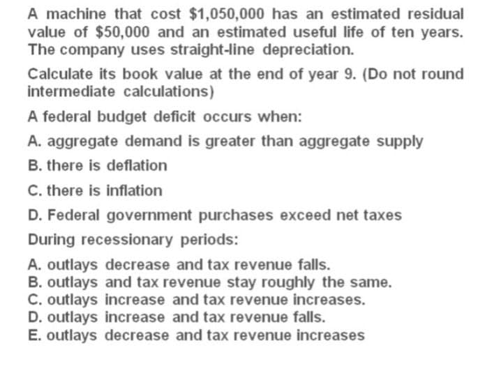 A machine that cost $1,050,000 has an estimated residual
value of $50,000 and an estimated useful life of ten years.
The company uses straight-line depreciation.
Calculate its book value at the end of year 9. (Do not round
intermediate calculations)
A federal budget deficit occurs when:
A. aggregate demand is greater than aggregate supply
B. there is deflation
C. there is inflation
D. Federal government purchases exceed net taxes
During recessionary periods:
A. outlays decrease and tax revenue falls.
B. outlays and tax revenue stay roughly the same.
C. outlays increase and tax revenue increases.
D. outlays increase and tax revenue falls.
E. outlays decrease and tax revenue increases