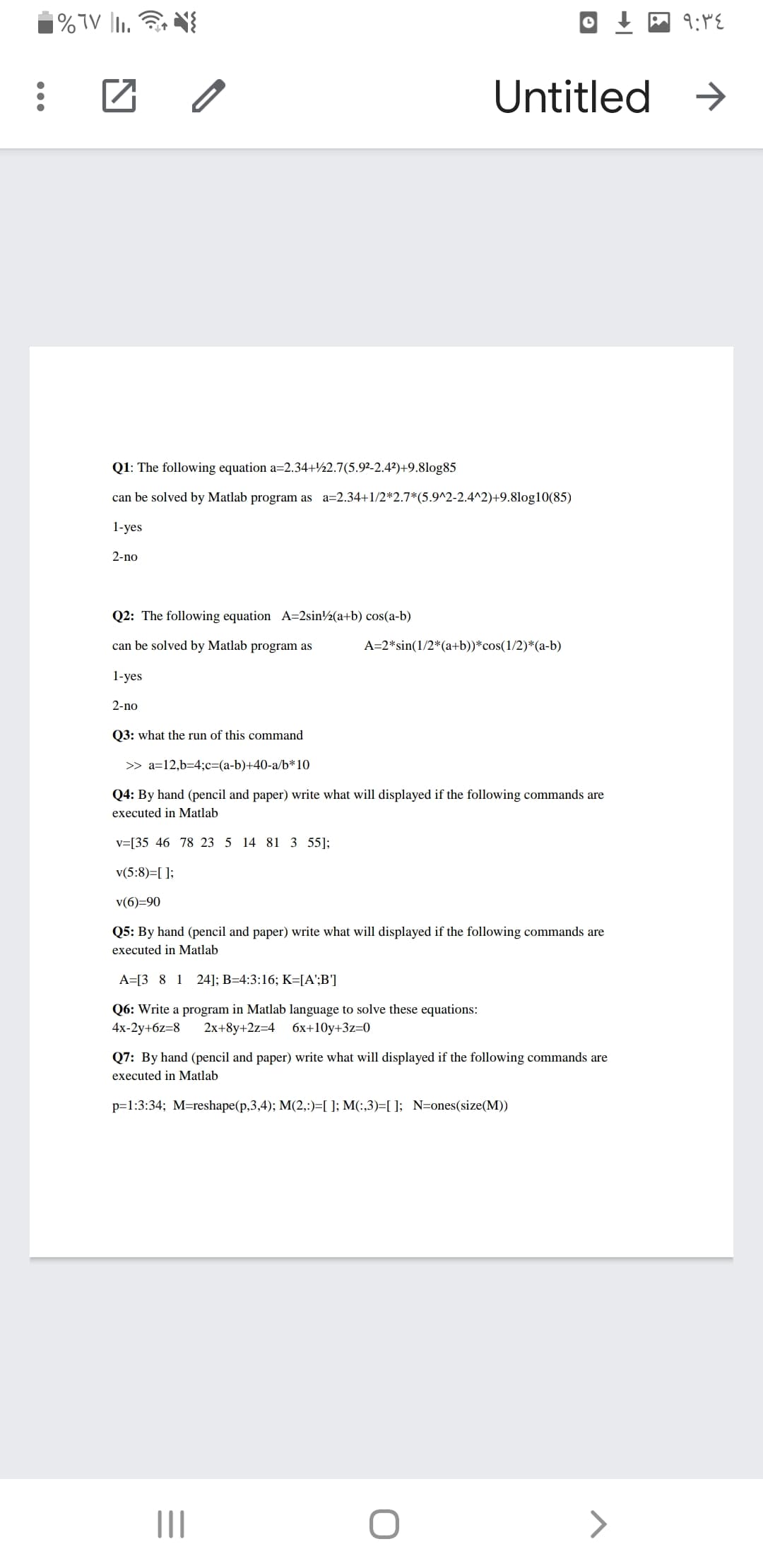 Untitled
->
Q1: The following equation a=2.34+½2.7(5.9²-2.4?)+9.8log85
can be solved by Matlab program as a=2.34+1/2*2.7*(5.9^2-2.4^2)+9.8log10(85)
1-yes
2-no
Q2: The following equation A=2sin½(a+b) cos(a-b)
can be solved by Matlab program as
A=2*sin(1/2*(a+b))*cos(1/2)*(a-b)
1-yes
2-no
Q3: what the run of this command
>> a=12,b=4;c=(a-b)+40-a/b*10
Q4: By hand (pencil and paper) write what will displayed if the following commands are
executed in Matlab
v=[35 46 78 23 5 14 81 3 55];
v(5:8)=[ ];
v(6)=90
Q5: By hand (pencil and paper) write what will displayed if the following commands are
executed in Matlab
A=[3 8 1 24]; B=4:3:16; K=[A';B']
Q6: Write a program in Matlab language to solve these equations:
4x-2y+6z=8
2x+8y+2z=4 6x+10y+3z=0
Q7: By hand (pencil and paper) write what will displayed if the following commands are
executed in Matlab
p=1:3:34; M=reshape(p,3,4); M(2,:)=[ ]; M(:,3)=[ ]; N=ones(size(M))
II
