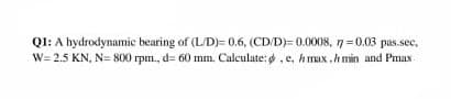 QI: A hydrodynamic bearing of (L/D)= 0,6, (CD/D)=0.0008, 7=0.03 pas.sec,
W= 2.5 KN, N= 800 rpm., d= 60 mm. Calculate: .e, h max .h min and Pmax
