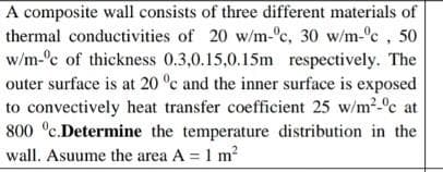 A composite wall consists of three different materials of
thermal conductivities of 20 w/m-°c, 30 w/m-°c, 50
w/m-°c of thickness 0.3,0.15,0.15m respectively. The
outer surface is at 20 °c and the inner surface is exposed
to convectively heat transfer coefficient 25 w/m2-°c at
800 °c.Determine the temperature distribution in the
wall. Asuume the area A = 1 m2
