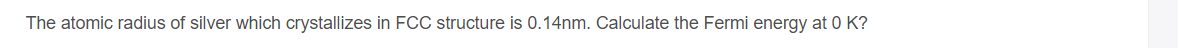 The atomic radius of silver which crystallizes in FCC structure is 0.14nm. Calculate the Fermi energy at 0 K?
