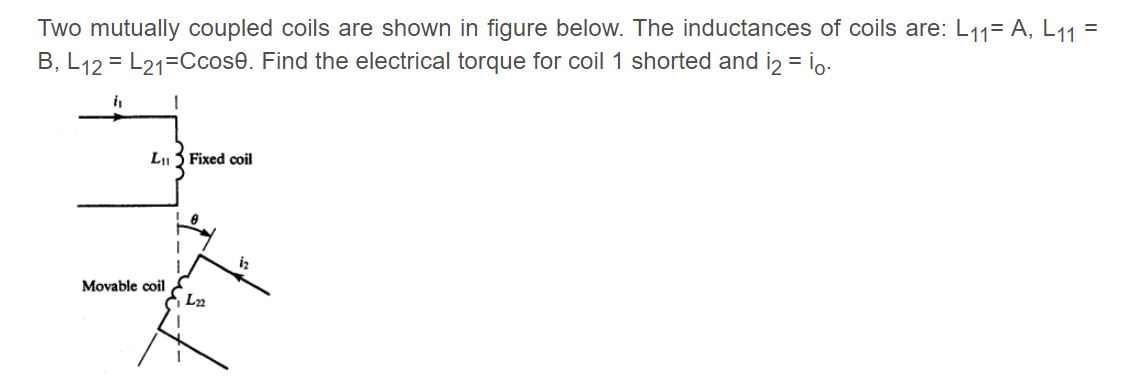 Two mutually coupled coils are shown in figure below. The inductances of coils are: L11= A, L11 =
%3D
B, L12 = L21=Ccose. Find the electrical torque for coil 1 shorted and iz = io.
LI
Fixed coil
iz
Movable coil
