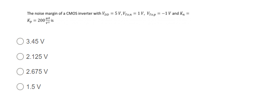 The noise margin of a CMOS inverter with Vpp = 5 V, Vro,n = 1 V, Vro,p = -1 V and K, =
Kp = 200 HA is
3.45 V
2.125 V
2.675 V
O 1.5 V
